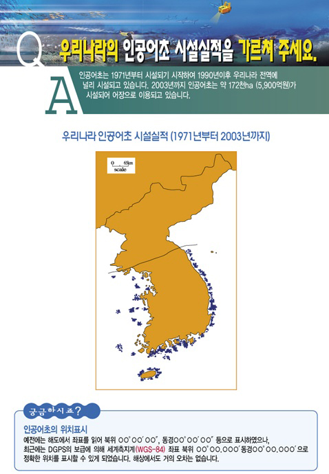 질문-우리나라의 인공어초 시설실적을 가르쳐 주세요. 답변-인공어초는 1971년부터 시설되기 시작하여 1990년 이후 우리나라 전역에 널리 시설되고 있습니다. 2003년까지 인공어초는 약 172천ha(5,900억원)가 시설되어 어장으로 이용되고 있습니다.